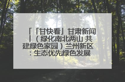 「甘快看」甘肃新闻丨（绿化南北两山 共建绿色家园）兰州新区：生态优先绿色发展 打造生态环保示范区