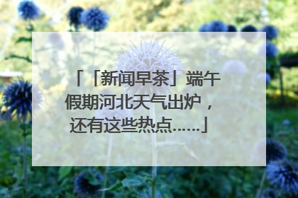 「新闻早茶」端午假期河北天气出炉，还有这些热点……