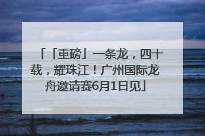 「重磅」一条龙，四十载，耀珠江！广州国际龙舟邀请赛6月1日见