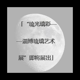 “琉光璃彩——淄博琉璃艺术展”即将展出