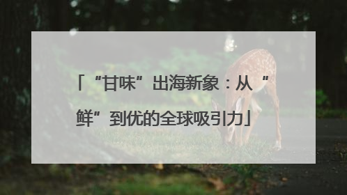 “甘味”出海新象：从“鲜”到优的全球吸引力