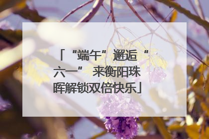 “端午”邂逅“六一” 来衡阳珠晖解锁双倍快乐
