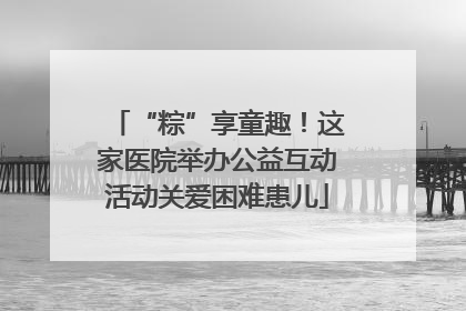 “粽”享童趣！这家医院举办公益互动活动关爱困难患儿