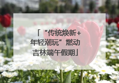 “传统焕新+年轻潮玩”燃动吉林端午假期
