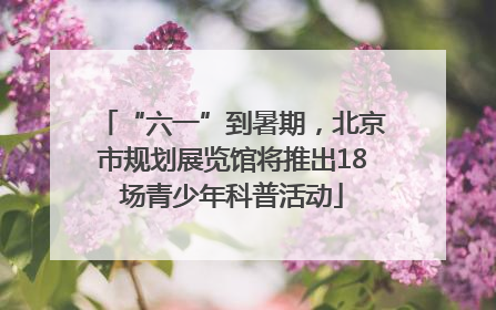 “六一”到暑期，北京市规划展览馆将推出18场青少年科普活动