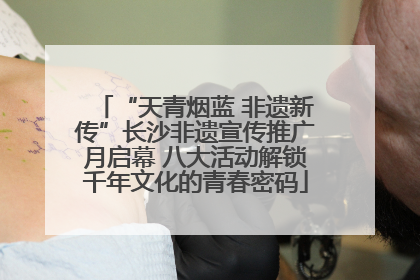 “天青烟蓝 非遗新传”长沙非遗宣传推广月启幕 八大活动解锁千年文化的青春密码