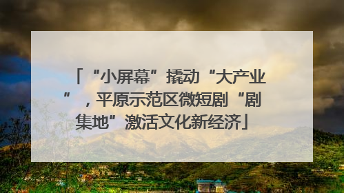 “小屏幕”撬动“大产业”，平原示范区微短剧“剧集地”激活文化新经济