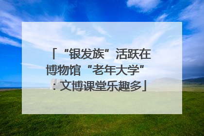 “银发族”活跃在博物馆“老年大学”：文博课堂乐趣多