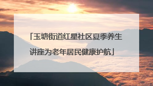 玉塘街道红星社区夏季养生讲座为老年居民健康护航