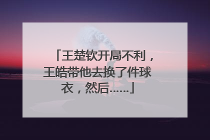 王楚钦开局不利，王皓带他去换了件球衣，然后……