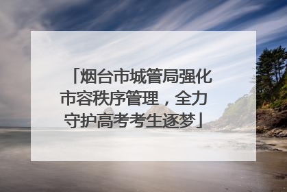 烟台市城管局强化市容秩序管理，全力守护高考考生逐梦