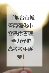 烟台市城管局强化市容秩序管理 全力守护高考考生逐梦