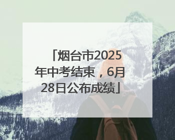 烟台市2025年中考结束，6月28日公布成绩