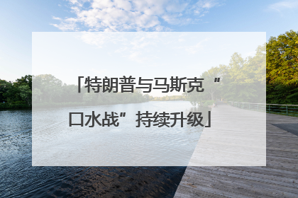 特朗普与马斯克“口水战”持续升级