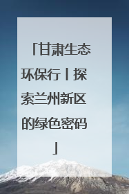 甘肃生态环保行丨探索兰州新区的绿色密码