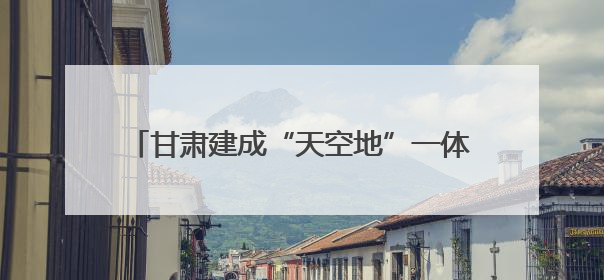 甘肃建成“天空地”一体化生态环境质量监测网络