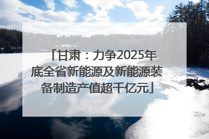 甘肃：力争2025年底全省新能源及新能源装备制造产值超千亿元