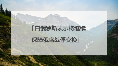 白俄罗斯表示将继续保障俄乌战俘交换