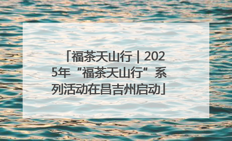 福茶天山行｜2025年“福茶天山行”系列活动在昌吉州启动
