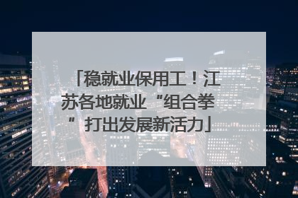 稳就业保用工！江苏各地就业“组合拳”打出发展新活力