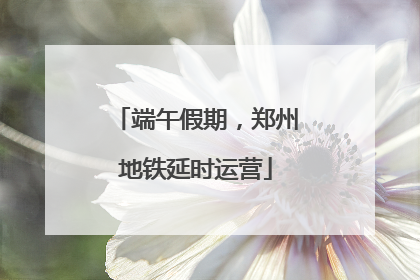 端午假期，郑州地铁延时运营