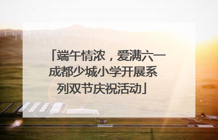 端午情浓，爱满六一 成都少城小学开展系列双节庆祝活动