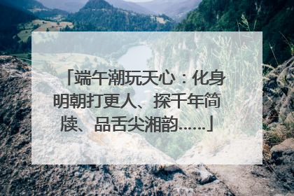 端午潮玩天心：化身明朝打更人、探千年简牍、品舌尖湘韵……