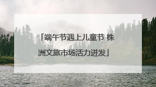 端午节遇上儿童节 株洲文旅市场活力迸发