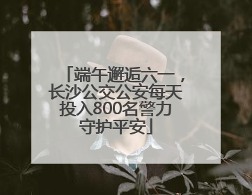 端午邂逅六一，长沙公交公安每天投入800名警力守护平安
