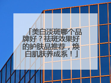 美白淡斑哪个品牌好？祛斑效果好的护肤品推荐，焕白肌肤养成系！