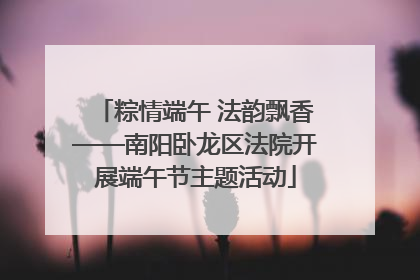 粽情端午 法韵飘香——南阳卧龙区法院开展端午节主题活动