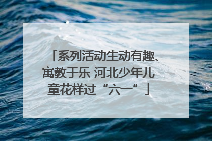 系列活动生动有趣、寓教于乐 河北少年儿童花样过“六一”