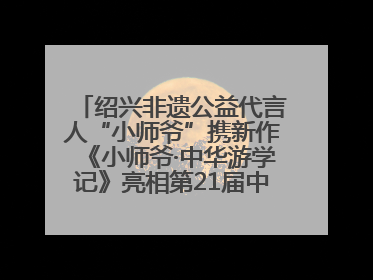 绍兴非遗公益代言人“小师爷”携新作《小师爷·中华游学记》亮相第21届中国国际动漫