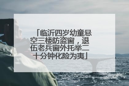 临沂四岁幼童悬空三楼防盗窗，退伍老兵窗外托举二十分钟化险为夷