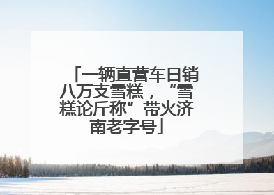 一辆直营车日销八万支雪糕，“雪糕论斤称”带火济南老字号