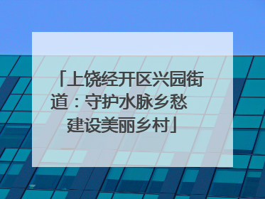 上饶经开区兴园街道：守护水脉乡愁 建设美丽乡村