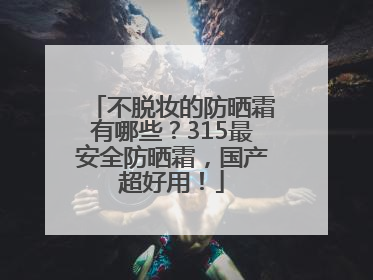 不脱妆的防晒霜有哪些？315最安全防晒霜，国产超好用！