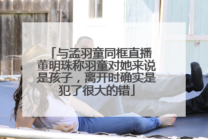 与孟羽童同框直播 董明珠称羽童对她来说是孩子，离开时确实是犯了很大的错