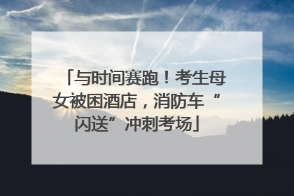 与时间赛跑！考生母女被困酒店，消防车“闪送”冲刺考场