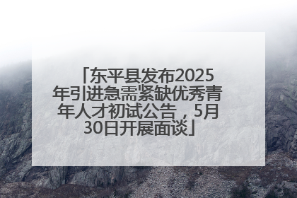 东平县发布2025年引进急需紧缺优秀青年人才初试公告，5月30日开展面谈