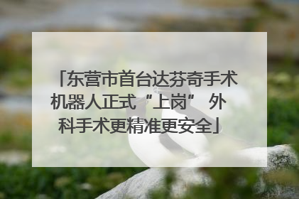 东营市首台达芬奇手术机器人正式“上岗” 外科手术更精准更安全