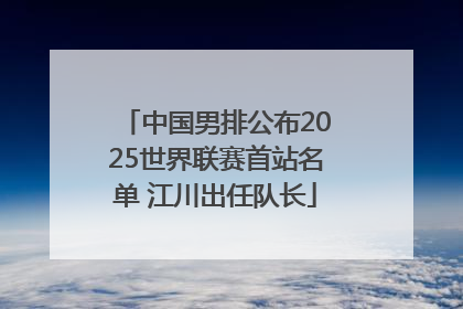 中国男排公布2025世界联赛首站名单 江川出任队长