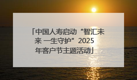 中国人寿启动“智汇未来 一生守护”2025年客户节主题活动