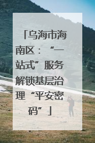 乌海市海南区：“一站式”服务解锁基层治理“平安密码”