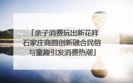 亲子消费玩出新花样 石家庄商圈创新融合民俗与童趣引发消费热潮