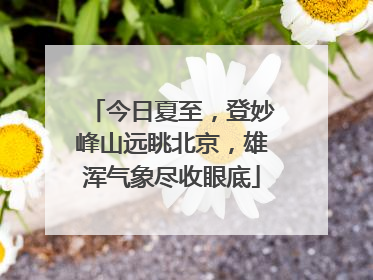 今日夏至，登妙峰山远眺北京，雄浑气象尽收眼底