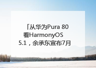 从华为Pura 80看HarmonyOS 5.1，余承东宣布7月迎来首批机型升级