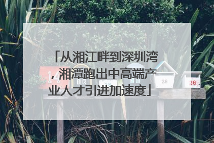 从湘江畔到深圳湾，湘潭跑出中高端产业人才引进加速度