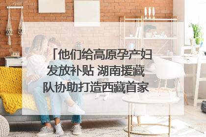 他们给高原孕产妇发放补贴 湖南援藏队协助打造西藏首家高原产儿协同中心