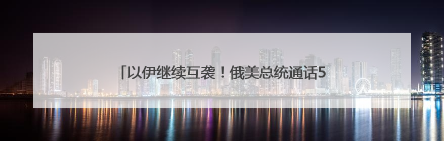 以伊继续互袭！俄美总统通话50分钟，普京称俄准备调解冲突